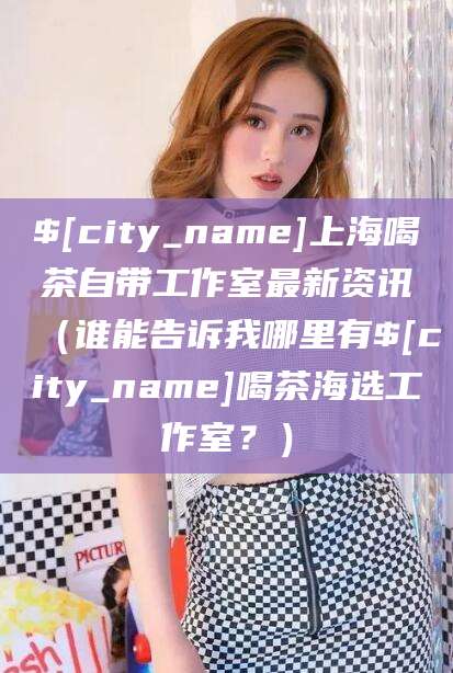 邢台上海喝茶自带工作室最新资讯（谁能告诉我哪里有邢台喝茶海选工作室？）